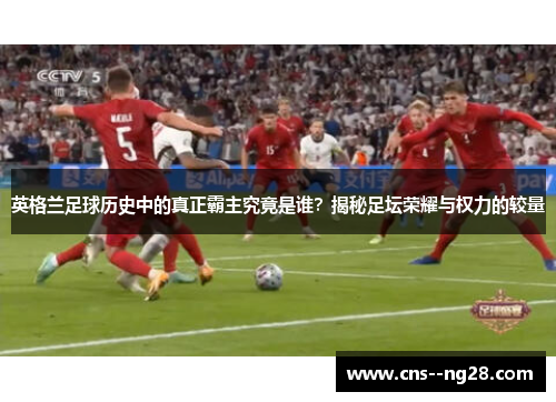 英格兰足球历史中的真正霸主究竟是谁?揭秘足坛荣耀与权力的较量 英格兰足球历史中的真正霸主究竟是谁?揭秘足坛荣耀与权力的较量