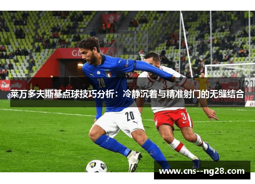 莱万多夫斯基点球技巧分析:冷静沉着与精准射门的无缝结合 莱万多夫斯基点球技巧分析:冷静沉着与精准射门的无缝结合