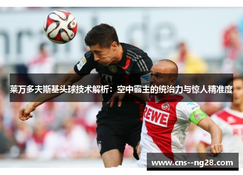 莱万多夫斯基头球技术解析:空中霸主的统治力与惊人精准度 莱万多夫斯基头球技术解析:空中霸主的统治力与惊人精准度