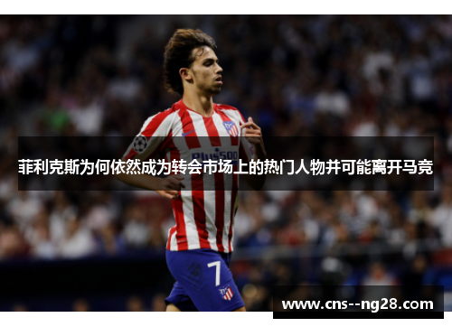 菲利克斯为何依然成为转会市场上的热门人物并可能离开马竞