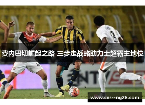 费内巴切崛起之路 三步走战略助力土超霸主地位 费内巴切崛起之路 三步走战略助力土超霸主地位