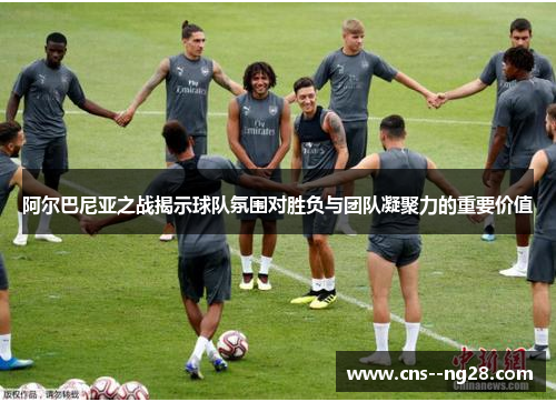 阿尔巴尼亚之战揭示球队氛围对胜负与团队凝聚力的重要价值 阿尔巴尼亚之战揭示球队氛围对胜负与团队凝聚力的重要价值