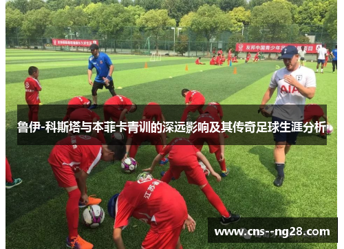 鲁伊-科斯塔与本菲卡青训的深远影响及其传奇足球生涯分析