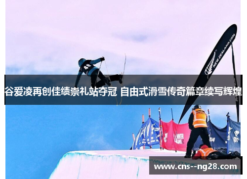 谷爱凌再创佳绩崇礼站夺冠 自由式滑雪传奇篇章续写辉煌