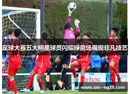 足球大赛五大明星球员闪耀绿茵场展现非凡技艺 足球大赛五大明星球员闪耀绿茵场展现非凡技艺