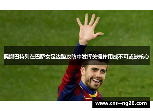 奥娜巴特列在巴萨女足边路攻防中发挥关键作用成不可或缺核心 奥娜巴特列在巴萨女足边路攻防中发挥关键作用成不可或缺核心