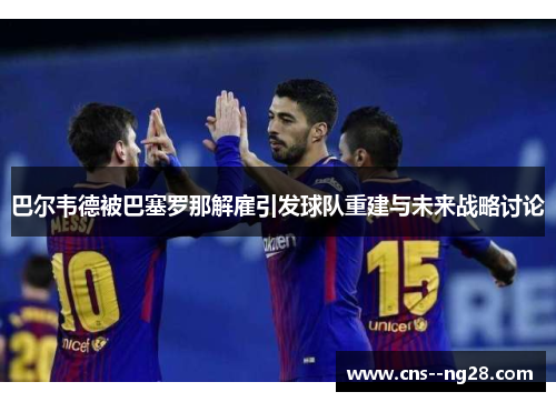 巴尔韦德被巴塞罗那解雇引发球队重建与未来战略讨论