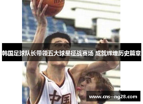韩国足球队长带领五大球星征战赛场 成就辉煌历史篇章 韩国足球队长带领五大球星征战赛场 成就辉煌历史篇章