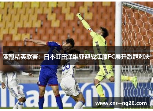 亚冠精英联赛:日本町田泽维亚迎战江原FC展开激烈对决 亚冠精英联赛:日本町田泽维亚迎战江原FC展开激烈对决