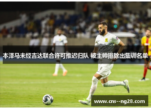 本泽马未经吉达联合许可推迟归队 被主帅排除出集训名单 本泽马未经吉达联合许可推迟归队 被主帅排除出集训名单