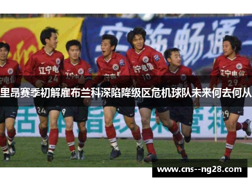里昂赛季初解雇布兰科深陷降级区危机球队未来何去何从