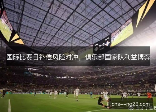国际比赛日补偿风险对冲，俱乐部国家队利益博弈