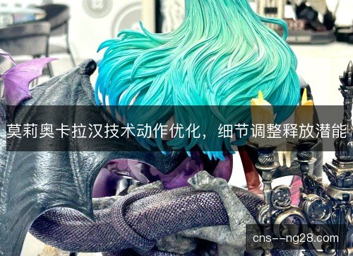 莫莉奥卡拉汉技术动作优化，细节调整释放潜能